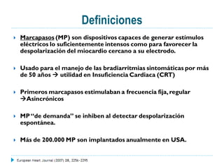 Definiciones
   Marcapasos (MP) son dispositivos capaces de generar estímulos
    eléctricos lo suficientemente intensos como para favorecer la
    despolarización del miocardio cercano a su electrodo.

   Usado para el manejo de las bradiarritmias sintomáticas por más
    de 50 años  utilidad en Insuficiencia Cardiaca (CRT)

   Primeros marcapasos estimulaban a frecuencia fija, regular
    Asincrónicos

   MP “de demanda” se inhiben al detectar despolarización
    espontánea.

   Más de 200.000 MP son implantados anualmente en USA.
 