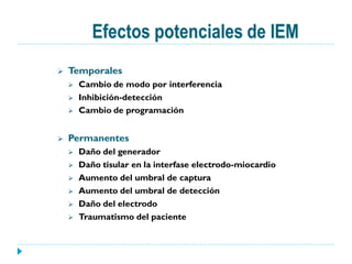 Efectos potenciales de IEM
   Temporales
       Cambio de modo por interferencia
       Inhibición-detección
       Cambio de programación


   Permanentes
       Daño del generador
       Daño tisular en la interfase electrodo-miocardio
       Aumento del umbral de captura
       Aumento del umbral de detección
       Daño del electrodo
       Traumatismo del paciente
 