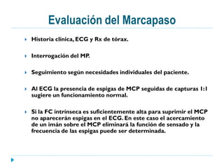 Evaluación del Marcapaso
   Historia clínica, ECG y Rx de tórax.

   Interrogación del MP.

   Seguimiento según necesidades individuales del paciente.

   Al ECG la presencia de espigas de MCP seguidas de capturas 1:1
    sugiere un funcionamiento normal.

   Si la FC intrínseca es suficientemente alta para suprimir el MCP
    no aparecerán espigas en el ECG. En este caso el acercamiento
    de un imán sobre el MCP eliminará la función de sensado y la
    frecuencia de las espigas puede ser determinada.
 