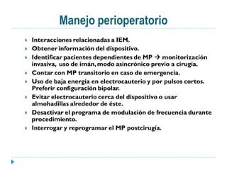 Manejo perioperatorio
   Interacciones relacionadas a IEM.
   Obtener información del dispositivo.
   Identificar pacientes dependientes de MP  monitorización
    invasiva, uso de imán, modo asincrónico previo a cirugía.
   Contar con MP transitorio en caso de emergencia.
   Uso de baja energía en electrocauterio y por pulsos cortos.
    Preferir configuración bipolar.
   Evitar electrocauterio cerca del dispositivo o usar
    almohadillas alrededor de éste.
   Desactivar el programa de modulación de frecuencia durante
    procedimiento.
   Interrogar y reprogramar el MP postcirugía.
 