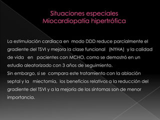La estimulación cardiaca en modo DDD reduce parcialmente el
gradiente del TSVI y mejora la clase funcional (NYHA) y la calidad
de vida en pacientes con MCHO, como se demostró en un
estudio aleatorizado con 3 años de seguimiento.
Sin embargo, si se compara este tratamiento con la ablación
septal y la miectomía, los beneficios relativos a la reducción del
gradiente del TSVI y a la mejoría de los síntomas son de menor
importancia.
 