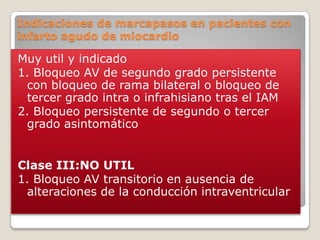 Indicaciones de marcapasos en pacientes con
infarto agudo de miocardio

Muy util y indicado
1. Bloqueo AV de segundo grado persistente
 con bloqueo de rama bilateral o bloqueo de
 tercer grado intra o infrahisiano tras el IAM
2. Bloqueo persistente de segundo o tercer
 grado asintomático


Clase III:NO UTIL
1. Bloqueo AV transitorio en ausencia de
 alteraciones de la conducción intraventricular
 