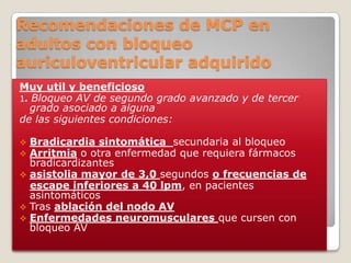 Recomendaciones de MCP en
adultos con bloqueo
auriculoventricular adquirido
Muy util y beneficioso
1. Bloqueo AV de segundo grado avanzado y de tercer
  grado asociado a alguna
de las siguientes condiciones:

 Bradicardia sintomática secundaria al bloqueo
 Arritmia o otra enfermedad que requiera fármacos
  bradicardizantes
 asistolia mayor de 3,0 segundos o frecuencias de
  escape inferiores a 40 lpm, en pacientes
  asintomáticos
 Tras ablación del nodo AV
 Enfermedades neuromusculares que cursen con
  bloqueo AV
 