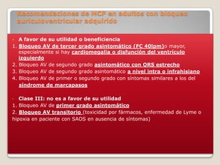 Recomendaciones de MCP en adultos con bloqueo
    auriculoventricular adquirido

    A favor de su utilidad o beneficiencia
1.   Bloqueo AV de tercer grado asintomático (FC 40lpm)o mayor,
     especialmente si hay cardiomegalia o disfunción del ventrículo
     izquierdo
2.   Bloqueo AV de segundo grado asintomático con QRS estrecho
3.   Bloqueo AV de segundo grado asintomático a nivel intra o infrahisiano
4.   Bloqueo AV de primer o segundo grado con síntomas similares a los del
     síndrome de marcapasos

•  Clase III: no es a favor de su utilidad
1. Bloqueo AV de primer grado asintomático
2. Bloqueo AV transitorio (toxicidad por fármacos, enfermedad de Lyme o
hipoxia en paciente con SAOS en ausencia de síntomas)
 
