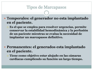 Tipos de Marcapasos
 Temporales: el generador no esta implantado
en el paciente.
 Es el que se emplea para resolver urgencias, permite
conservar la estabilidad hemodinámica y la perfusión
de un paciente mientras se evalua la necesidad de
implantar un marcapasos definitivo.
 Permanentes: el generados esta implantado
en el paciente.
 Tiene como objetivo estar alojado en las cámaras
cardiacas cumpliendo su función un largo tiempo.
 