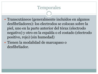 Temporales
 Transcutáneos (generalmente incluidos en algunos
desfibriladores): los electrodos se colocan sobre la
piel, uno en la parte anterior del tórax (electrodo
negativo) y otro en la espalda o el costado (electrodo
positivo, rojo) (sin humedad)
 Tienen la modalidad de marcapaso o
desfibrliador.
 