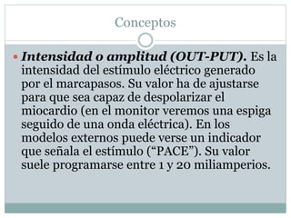 Conceptos
 Intensidad o amplitud (OUT-PUT). Es la
intensidad del estímulo eléctrico generado
por el marcapasos. Su valor ha de ajustarse
para que sea capaz de despolarizar el
miocardio (en el monitor veremos una espiga
seguido de una onda eléctrica). En los
modelos externos puede verse un indicador
que señala el estímulo (“PACE”). Su valor
suele programarse entre 1 y 20 miliamperios.
 