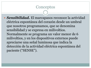Conceptos
 Sensibilidad. El marcapasos reconoce la actividad
eléctrica espontánea del corazón desde un umbral
que nosotros programamos, que se denomina
sensibilidad y se expresa en milivoltios.
Normalmente se programa un valor menor de 6
milivoltios, y en los dispositivos externos puede
apreciarse una señal luminosa que indica la
detección de la actividad eléctrica espontánea del
paciente (“SENSE”).
 
