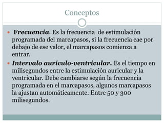 Conceptos
 Frecuencia. Es la frecuencia de estimulación
programada del marcapasos, si la frecuencia cae por
debajo de ese valor, el marcapasos comienza a
entrar.
 Intervalo aurículo-ventricular. Es el tiempo en
milisegundos entre la estimulación auricular y la
ventricular. Debe cambiarse según la frecuencia
programada en el marcapasos, algunos marcapasos
la ajustan automáticamente. Entre 50 y 300
milisegundos.
 