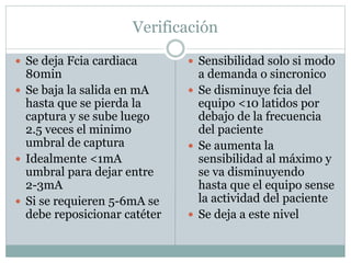 Verificación
 Se deja Fcia cardiaca
80min
 Se baja la salida en mA
hasta que se pierda la
captura y se sube luego
2.5 veces el minimo
umbral de captura
 Idealmente <1mA
umbral para dejar entre
2-3mA
 Si se requieren 5-6mA se
debe reposicionar catéter
 Sensibilidad solo si modo
a demanda o sincronico
 Se disminuye fcia del
equipo <10 latidos por
debajo de la frecuencia
del paciente
 Se aumenta la
sensibilidad al máximo y
se va disminuyendo
hasta que el equipo sense
la actividad del paciente
 Se deja a este nivel
 
