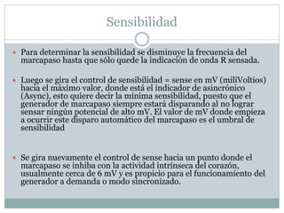 Sensibilidad
 Para determinar la sensibilidad se disminuye la frecuencia del
marcapaso hasta que sólo quede la indicación de onda R sensada.
 Luego se gira el control de sensibilidad = sense en mV (miliVoltios)
hacia el máximo valor, donde está el indicador de asincrónico
(Async), esto quiere decir la mínima sensibilidad, puesto que el
generador de marcapaso siempre estará disparando al no lograr
sensar ningún potencial de alto mV. El valor de mV donde empieza
a ocurrir este disparo automático del marcapaso es el umbral de
sensibilidad
 Se gira nuevamente el control de sense hacia un punto donde el
marcapaso se inhiba con la actividad intrínseca del corazón,
usualmente cerca de 6 mV y es propicio para el funcionamiento del
generador a demanda o modo sincronizado.
 