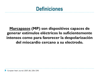 Definiciones
Marcapasos (MP) son dispositivos capaces de
generar estímulos eléctricos lo suficientemente
intensos como para favorecer la despolarización
del miocardio cercano a su electrodo.
 
