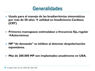 Generalidades
}  Usado para el manejo de las bradiarritmias sintomáticas
por más de 50 años à utilidad en Insuficiencia Cardiaca
(CRT)
}  Primeros marcapasos estimulaban a frecuencia fija, regular
àAsincrónicos
}  MP “de demanda” se inhiben al detectar despolarización
espontánea.
}  Más de 200.000 MP son implantados anualmente en USA.
 