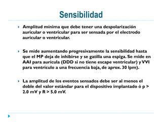 Sensibilidad
}  Amplitud mínima que debe tener una despolarización
auricular o ventricular para ser sensada por el electrodo
auricular o ventricular.
}  Se mide aumentando progresivamente la sensibilidad hasta
que el MP deja de inhibirse y se gatilla una espiga. Se mide en
AAI para aurícula (DDD si no tiene escape ventricular) yVVI
para ventrículo a una frecuencia baja, de aprox. 30 lpm).
}  La amplitud de los eventos sensados debe ser al menos el
doble del valor estándar para el dispositivo implantado ó p >
2.0 mV y R > 5.0 mV.
 