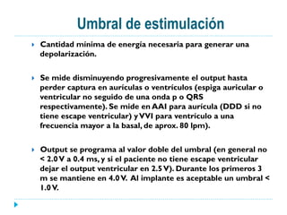 Umbral de estimulación
}  Cantidad mínima de energía necesaria para generar una
depolarización.
}  Se mide disminuyendo progresivamente el output hasta
perder captura en aurículas o ventrículos (espiga auricular o
ventricular no seguido de una onda p o QRS
respectivamente). Se mide en AAI para aurícula (DDD si no
tiene escape ventricular) yVVI para ventrículo a una
frecuencia mayor a la basal, de aprox. 80 lpm).
}  Output se programa al valor doble del umbral (en general no
< 2.0V a 0.4 ms, y si el paciente no tiene escape ventricular
dejar el output ventricular en 2.5V). Durante los primeros 3
m se mantiene en 4.0V. Al implante es aceptable un umbral <
1.0V.
 