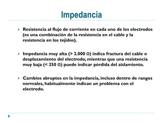 Impedancia
}  Resistencia al flujo de corriente en cada uno de los electrodos
(es una combinación de la resistencia en el cable y la
resistencia en los tejidos).
}  Impedancia muy alta (> 2.000 Ω) indica fractura del cable o
desplazamiento del electrodo, mientras que una resistencia
muy baja (< 250 Ω) puede indicar pérdida del aislamiento.
}  Cambios abruptos en la impedancia, incluso dentro de rangos
normales, habitualmente indican un problema con el
electrodo.
 