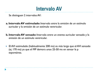 Intervalo AV
Se distinguen 2 intervalos AV:
a. Intervalo AV estimulado: Intervalo entre la emisión de un estímulo
auricular y la emisión de un estímulo ventricular.
b. Intervalo AV sensado: Intervalo entre un evento auricular sensado y la
emisión de un estímulo ventricular.
}  El AVI estimulado (habitualmente 200 ms) es más largo que el AVI sensado
(ej. 170 ms) ya que el MP demora unos 25-50 ms en sensar la p
espontánea.
 