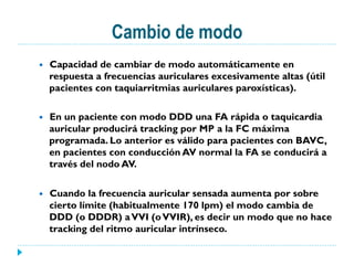 Cambio de modo
—  Capacidad de cambiar de modo automáticamente en
respuesta a frecuencias auriculares excesivamente altas (útil
pacientes con taquiarritmias auriculares paroxísticas).
—  En un paciente con modo DDD una FA rápida o taquicardia
auricular producirá tracking por MP a la FC máxima
programada. Lo anterior es válido para pacientes con BAVC,
en pacientes con conducción AV normal la FA se conducirá a
través del nodo AV.
—  Cuando la frecuencia auricular sensada aumenta por sobre
cierto límite (habitualmente 170 lpm) el modo cambia de
DDD (o DDDR) aVVI (oVVIR), es decir un modo que no hace
tracking del ritmo auricular intrínseco.
 