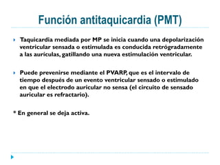 Función antitaquicardia (PMT)
}  Taquicardia mediada por MP se inicia cuando una depolarización
ventricular sensada o estimulada es conducida retrógradamente
a las aurículas, gatillando una nueva estimulación ventricular.
}  Puede prevenirse mediante el PVARP, que es el intervalo de
tiempo después de un evento ventricular sensado o estimulado
en que el electrodo auricular no sensa (el circuito de sensado
auricular es refractario).
* En general se deja activa.
 