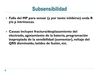Subsensibilidad
}  Falla del MP para sensar (y por tanto inhibirse) onda R
y/o p intrínsecas.
}  Causas incluyen fractura/desplazamiento del
electrodo, agotamiento de la batería, programación
inapropiada de la sensibilidad (aumentar), voltaje del
QRS disminuido, latidos de fusión, etc.
 