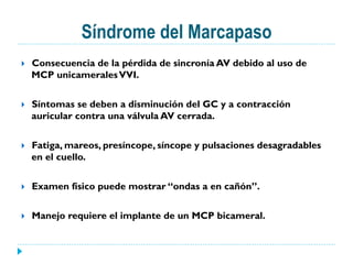 Síndrome del Marcapaso
}  Consecuencia de la pérdida de sincronía AV debido al uso de
MCP unicameralesVVI.
}  Síntomas se deben a disminución del GC y a contracción
auricular contra una válvula AV cerrada.
}  Fatiga, mareos, presíncope, síncope y pulsaciones desagradables
en el cuello.
}  Examen físico puede mostrar “ondas a en cañón”.
}  Manejo requiere el implante de un MCP bicameral.
 