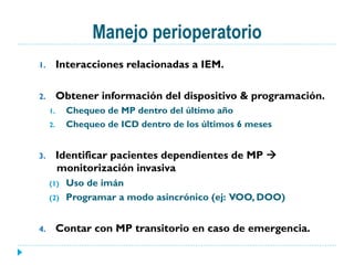 Manejo perioperatorio
1.  Interacciones relacionadas a IEM.
2.  Obtener información del dispositivo & programación.
1.  Chequeo de MP dentro del último año
2.  Chequeo de ICD dentro de los últimos 6 meses
3.  Identificar pacientes dependientes de MP à
monitorización invasiva
(1)  Uso de imán
(2)  Programar a modo asincrónico (ej: VOO, DOO)
4.  Contar con MP transitorio en caso de emergencia.
 