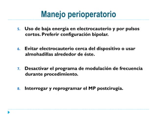 Manejo perioperatorio
5.  Uso de baja energía en electrocauterio y por pulsos
cortos. Preferir configuración bipolar.
6.  Evitar electrocauterio cerca del dispositivo o usar
almohadillas alrededor de éste.
7.  Desactivar el programa de modulación de frecuencia
durante procedimiento.
8.  Interrogar y reprogramar el MP postcirugía.
 