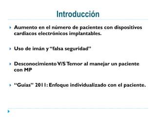 Introducción
}  Aumento en el número de pacientes con dispositivos
cardiacos electrónicos implantables.
}  Uso de imán y “falsa seguridad”
}  DesconocimientoV/STemor al manejar un paciente
con MP
}  “Guías” 2011: Enfoque individualizado con el paciente.
 