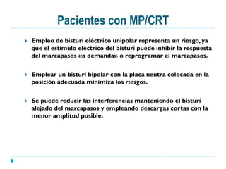 Pacientes con MP/CRT
}  Empleo de bisturí eléctrico unipolar representa un riesgo, ya
que el estímulo eléctrico del bisturí puede inhibir la respuesta
del marcapasos «a demanda» o reprogramar el marcapasos.
}  Emplear un bisturí bipolar con la placa neutra colocada en la
posición adecuada minimiza los riesgos.
}  Se puede reducir las interferencias manteniendo el bisturí
alejado del marcapasos y empleando descargas cortas con la
menor amplitud posible.
 