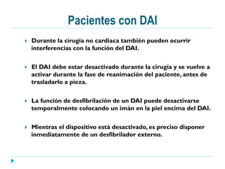 Pacientes con DAI
}  Durante la cirugía no cardiaca también pueden ocurrir
interferencias con la función del DAI.
}  El DAI debe estar desactivado durante la cirugía y se vuelve a
activar durante la fase de reanimación del paciente, antes de
trasladarlo a pieza.
}  La función de desfibrilación de un DAI puede desactivarse
temporalmente colocando un imán en la piel encima del DAI.
}  Mientras el dispositivo está desactivado, es preciso disponer
inmediatamente de un desfibrilador externo.
 