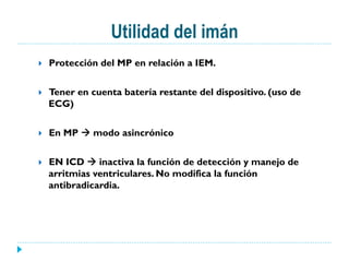 Utilidad del imán
}  Protección del MP en relación a IEM.
}  Tener en cuenta batería restante del dispositivo. (uso de
ECG)
}  En MP à modo asincrónico
}  EN ICD à inactiva la función de detección y manejo de
arritmias ventriculares. No modifica la función
antibradicardia.
 