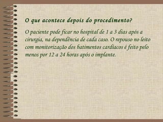 O que acontece depois do procedimento?
O paciente pode ficar no hospital de 1 a 3 dias após a
cirurgia, na dependência de cada caso. O repouso no leito
com monitorização dos batimentos cardíacos é feito pelo
menos por 12 a 24 horas após o implante.
 