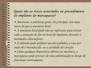 Quais são os riscos associados ao procedimento
do implante do marcapasso?
• Anestesia: a anestesia geral, em principio, tem mais
riscos do que a anestesia local.
• A anestesia local pode não ser suficiente para retirar
toda a sensação de dor no local do implante, levando a
incômodo e desconforto
• O eletrodo pode perfurar um dos pulmões, a veia por
onde ele é introduzido, ou a cavidade do coração
• Como qualquer dispositivo elétrico ou mecânico, o
marcapasso pode precisar de uma substituição se deixar de
funcionar corretamente.
 