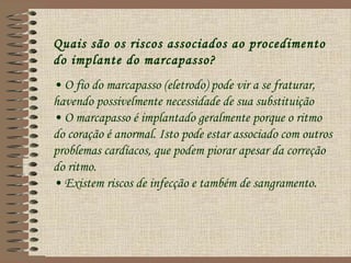 Quais são os riscos associados ao procedimento
do implante do marcapasso?
• O fio do marcapasso (eletrodo) pode vir a se fraturar,
havendo possivelmente necessidade de sua substituição
• O marcapasso é implantado geralmente porque o ritmo
do coração é anormal. Isto pode estar associado com outros
problemas cardíacos, que podem piorar apesar da correção
do ritmo.
• Existem riscos de infecção e também de sangramento.
 
