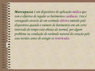 Marcapasso é um dispositivo de aplicação médica que
tem o objetivo de regular os batimentos cardíacos. Isto é
conseguido através de um estímulo elétrico emitido pelo
dispositivo quando o número de batimentos em um certo
intervalo de tempo está abaixo do normal, por algum
problema na condução do estímulo natural do coração pelo
seus tecidos antes de atingir os ventrículos.
 