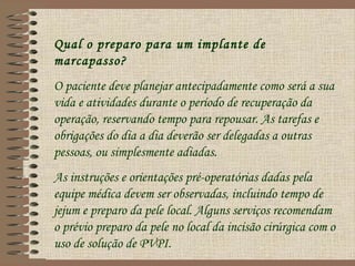 Qual o preparo para um implante de
marcapasso?
O paciente deve planejar antecipadamente como será a sua
vida e atividades durante o período de recuperação da
operação, reservando tempo para repousar. As tarefas e
obrigações do dia a dia deverão ser delegadas a outras
pessoas, ou simplesmente adiadas.
As instruções e orientações pré-operatórias dadas pela
equipe médica devem ser observadas, incluindo tempo de
jejum e preparo da pele local. Alguns serviços recomendam
o prévio preparo da pele no local da incisão cirúrgica com o
uso de solução de PVPI.
 