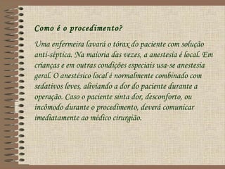 Como é o procedimento?
Uma enfermeira lavará o tórax do paciente com solução
anti-séptica. Na maioria das vezes, a anestesia é local. Em
crianças e em outras condições especiais usa-se anestesia
geral. O anestésico local é normalmente combinado com
sedativos leves, aliviando a dor do paciente durante a
operação. Caso o paciente sinta dor, desconforto, ou
incômodo durante o procedimento, deverá comunicar
imediatamente ao médico cirurgião.
 