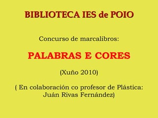 BIBLIOTECA IES de POIO

       Concurso de marcalibros:

    PALABRAS E CORES
              (Xuño 2010)

( En colaboración co profesor de Plástica:
         Juán Rivas Fernández)
 