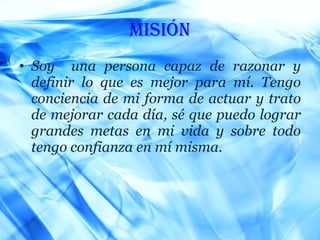 Misión Soy  una persona capaz de razonar y definir lo que es mejor para mí. Tengo conciencia de mi forma de actuar y trato de mejorar cada día, sé que puedo lograr grandes metas en mi vida y sobre todo tengo confianza en mí misma. 