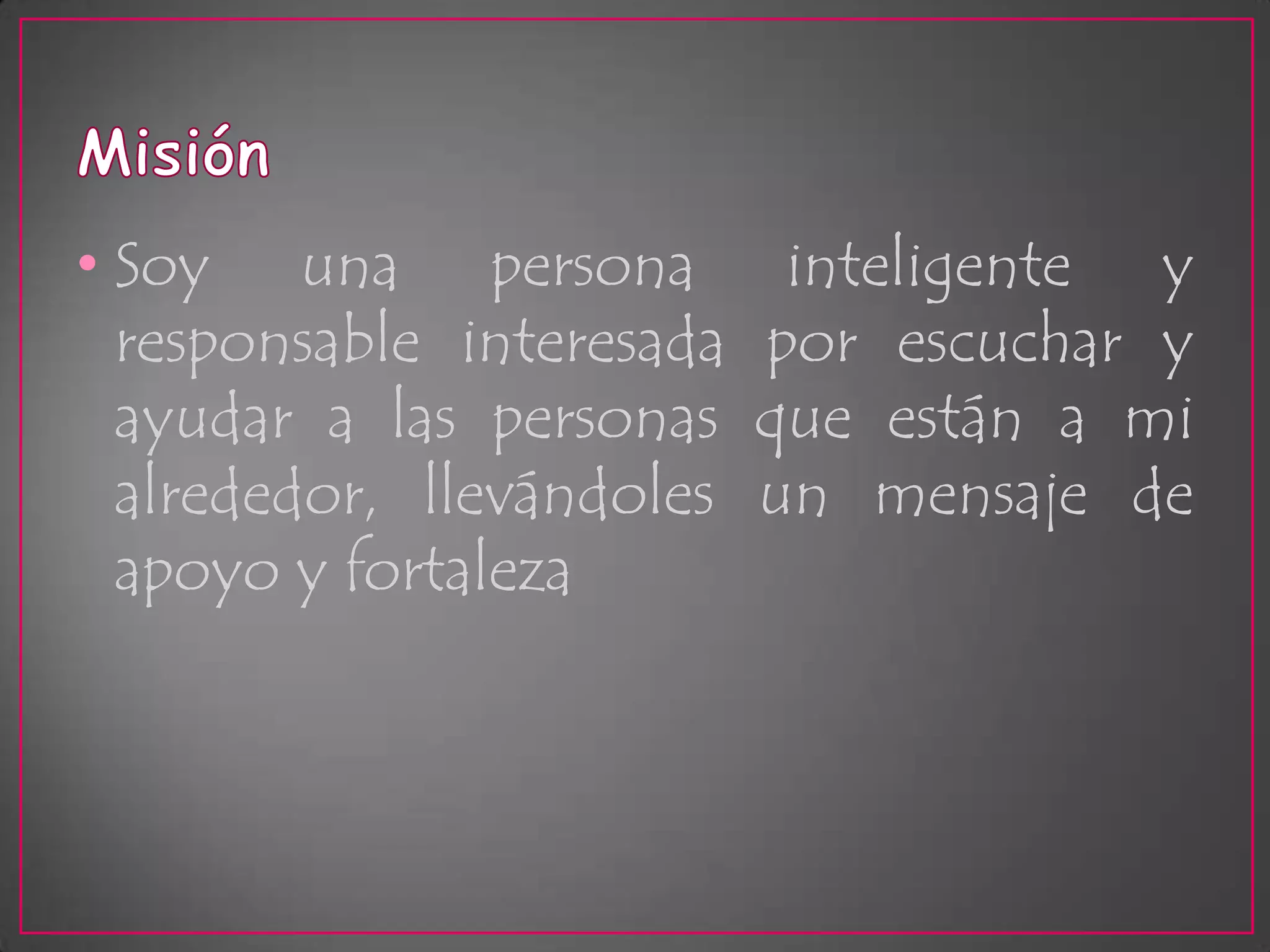 MisiónSoy una persona inteligente y responsable interesada por escuchar y ayudar a las personas que están a mi alrededor, llevándoles un mensaje de apoyo y fortaleza