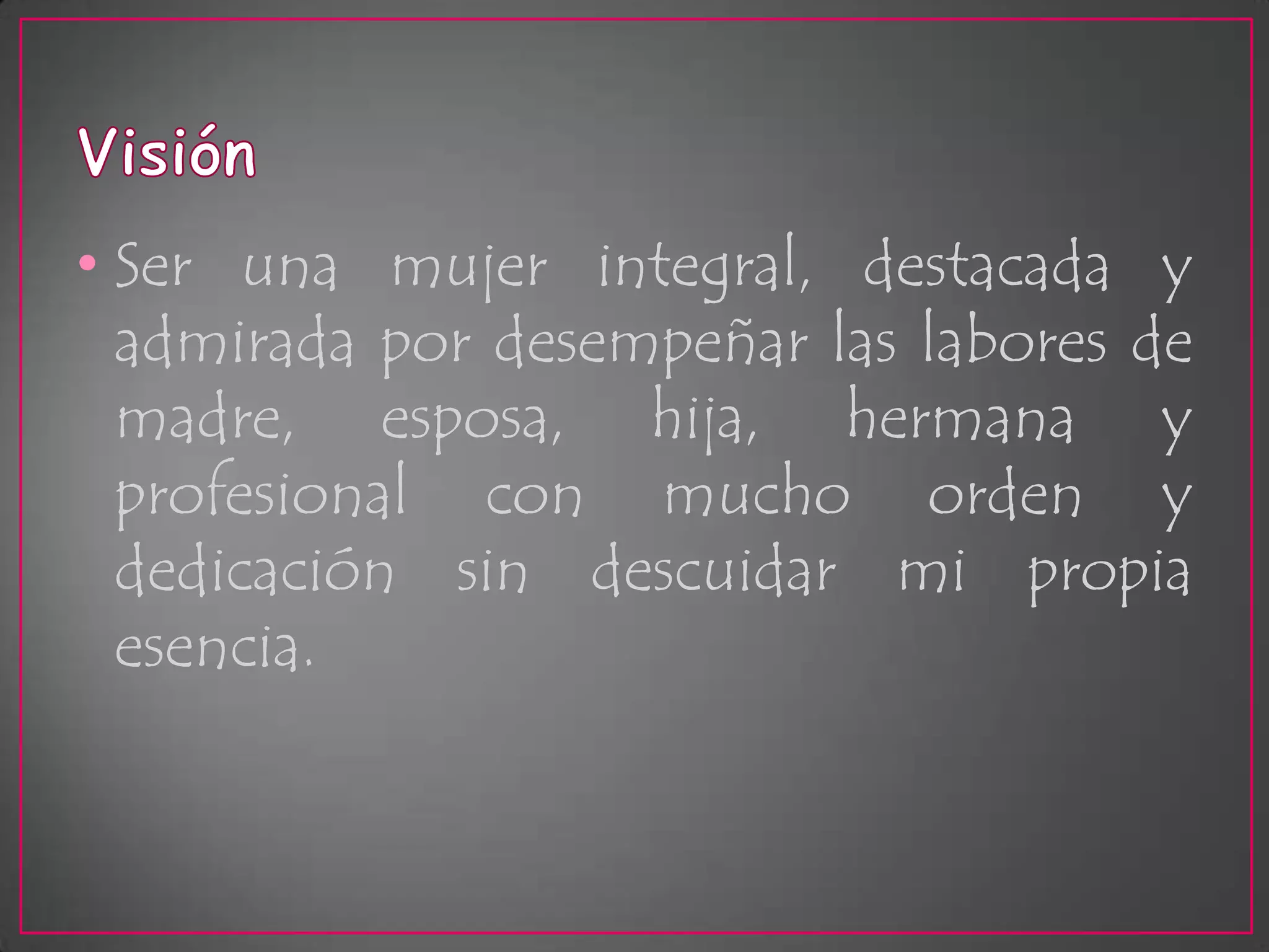 VisiónSer una mujer integral, destacada y admirada por desempeñar las labores de madre, esposa, hija, hermana y profesional con mucho orden y dedicación sin descuidar mi propia esencia.
