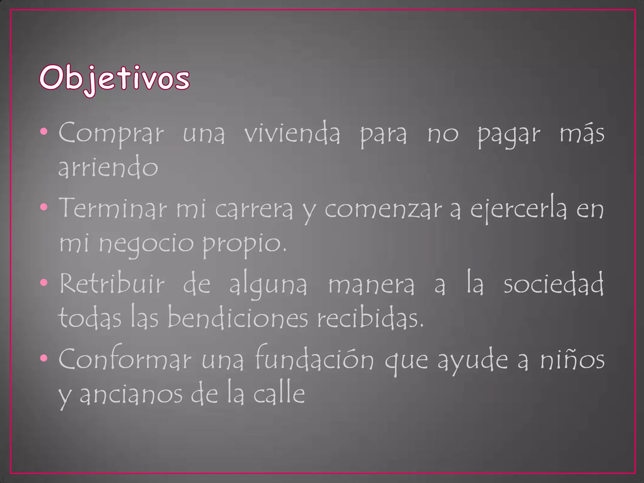 ObjetivosComprar una vivienda para no pagar más arriendoTerminar mi carrera y comenzar a ejercerla en mi negocio propio.Retribuir de alguna manera a la sociedad todas las bendiciones recibidas.Conformar una fundación que ayude a niños y ancianos de la calle
