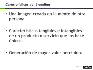 Características del Branding
• Una imagen creada en la mente de otra
persona.
• Características tangibles e intangibles
de un producto o servicio que los hace
únicos.
• Generación de mayor valor percibido.
 