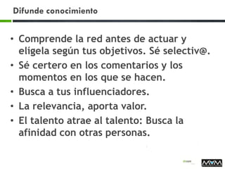 Difunde conocimiento
• Comprende la red antes de actuar y
elígela según tus objetivos. Sé selectiv@.
• Sé certero en los comentarios y los
momentos en los que se hacen.
• Busca a tus influenciadores.
• La relevancia, aporta valor.
• El talento atrae al talento: Busca la
afinidad con otras personas.
 