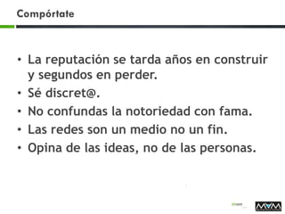 Compórtate
• La reputación se tarda años en construir
y segundos en perder.
• Sé discret@.
• No confundas la notoriedad con fama.
• Las redes son un medio no un fin.
• Opina de las ideas, no de las personas.
 