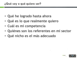 ¿Qué soy o qué quiero ser?
• Qué he logrado hasta ahora
• Qué es lo que realmente quiero
• Cuál es mi competencia
• Quiénes son los referentes en mi sector
• Qué nicho es el más adecuado
 