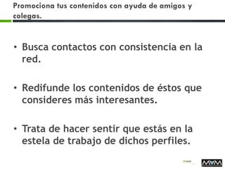 Promociona tus contenidos con ayuda de amigos y
colegas.
• Busca contactos con consistencia en la
red.
• Redifunde los contenidos de éstos que
consideres más interesantes.
• Trata de hacer sentir que estás en la
estela de trabajo de dichos perfiles.
 