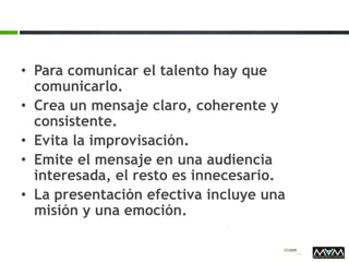 • Para comunicar el talento hay que
comunicarlo.
• Crea un mensaje claro, coherente y
consistente.
• Evita la improvisación.
• Emite el mensaje en una audiencia
interesada, el resto es innecesario.
• La presentación efectiva incluye una
misión y una emoción.
 