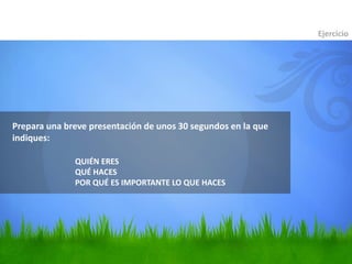 Prepara una breve presentación de unos 30 segundos en la que
indiques:
Ejercicio
QUIÉN ERES
QUÉ HACES
POR QUÉ ES IMPORTANTE LO QUE HACES
 