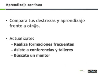 Aprendizaje continuo
• Compara tus destrezas y aprendizaje
frente a otr@s.
• Actualízate:
– Realiza formaciones frecuentes
– Asiste a conferencias y talleres
– Búscate un mentor
 